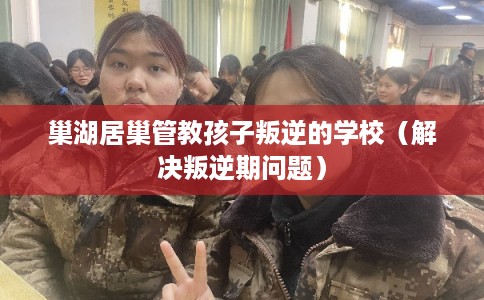 巢湖居巢管教孩子叛逆的学校（解决叛逆期问题）