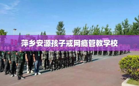 萍乡安源孩子戒网瘾管教学校