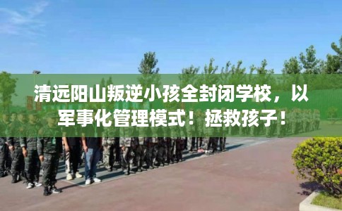 清远阳山叛逆小孩全封闭学校，以军事化管理模式！拯救孩子！