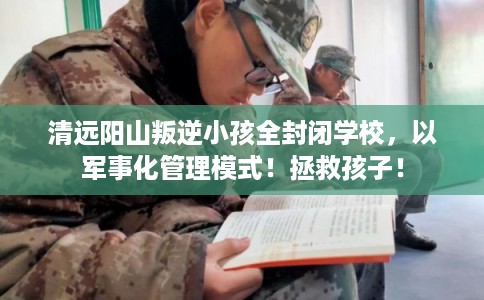 清远阳山叛逆小孩全封闭学校，以军事化管理模式！拯救孩子！