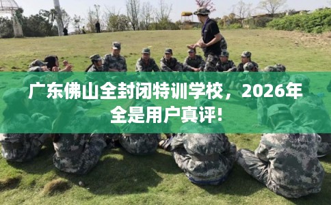 广东佛山全封闭特训学校,2026年全是用户真评! 广东佛山全封闭特训学校,2026年全是用户真评!