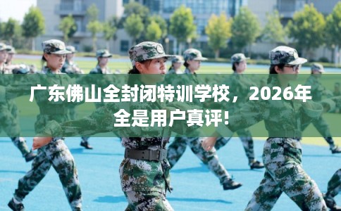 广东佛山全封闭特训学校,2026年全是用户真评! 广东佛山全封闭特训学校,2026年全是用户真评!