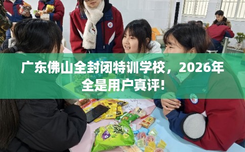 广东佛山全封闭特训学校，2026年全是用户真评!