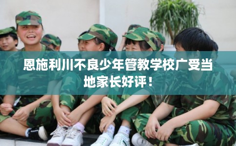 恩施利川不良少年管教学校广受当地家长好评！