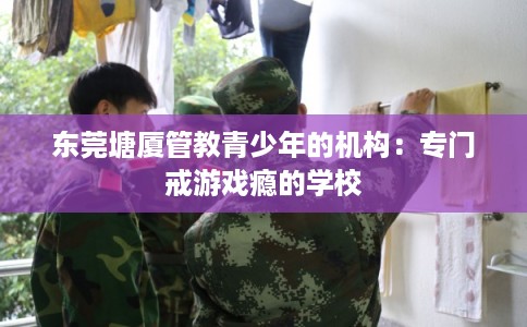 东莞塘厦管教青少年的机构：专门戒游戏瘾的学校