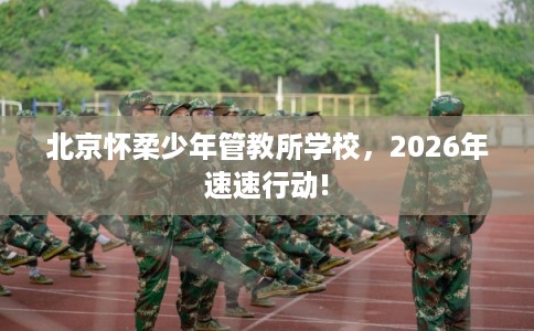 北京怀柔少年管教所学校,2026年速速行动! 北京怀柔少年管教所学校,2026年速速行动!