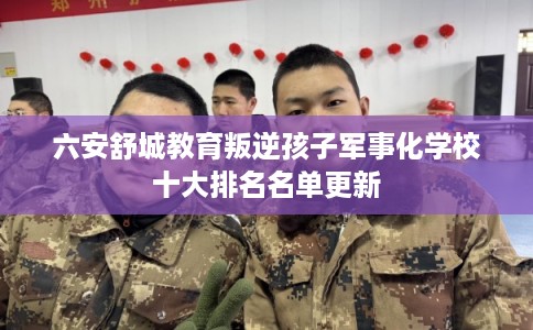六安舒城教育叛逆孩子军事化学校十大排名名单更新