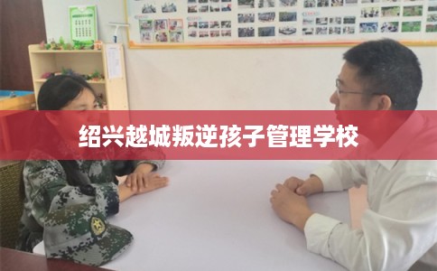 绍兴越城叛逆孩子管理学校 绍兴越城叛逆孩子管理学校