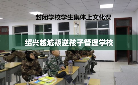 绍兴越城叛逆孩子管理学校 绍兴越城叛逆孩子管理学校