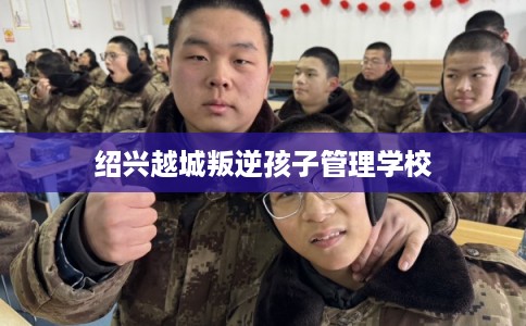 绍兴越城叛逆孩子管理学校 绍兴越城叛逆孩子管理学校