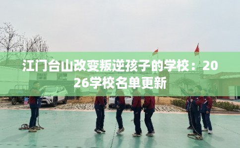 江门台山改变叛逆孩子的学校：2026学校名单更新