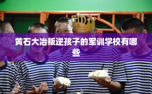 黄石大冶叛逆孩子的军训学校有哪些