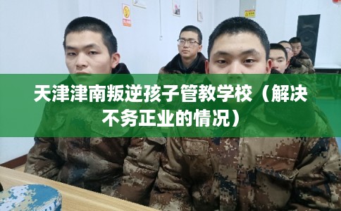 天津津南叛逆孩子管教学校（解决不务正业的情况）