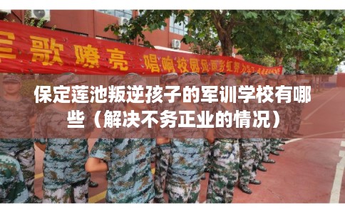保定莲池叛逆孩子的军训学校有哪些（解决不务正业的情况）