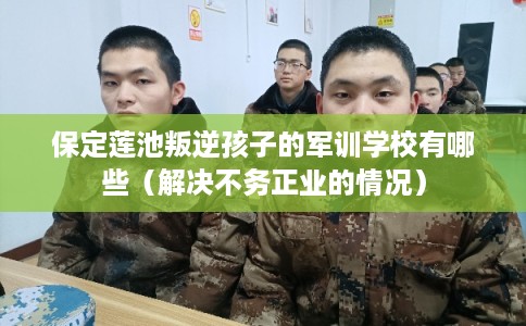 保定莲池叛逆孩子的军训学校有哪些（解决不务正业的情况）