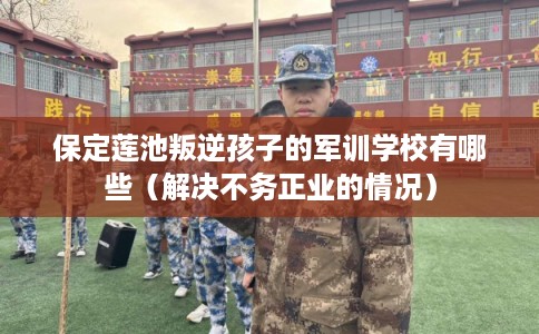 保定莲池叛逆孩子的军训学校有哪些（解决不务正业的情况）