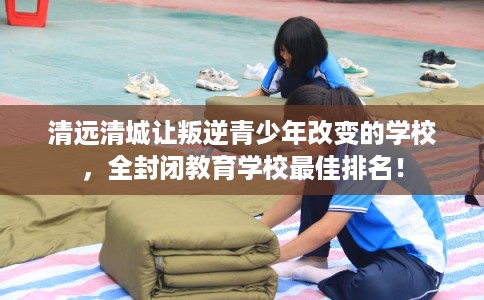 清远清城让叛逆青少年改变的学校,全封闭教育学校最佳排名! 清远清城让叛逆青少年改变的学校,全封闭教育学校最佳排名!