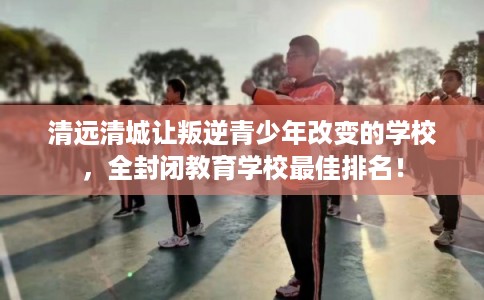 清远清城让叛逆青少年改变的学校,全封闭教育学校最佳排名! 清远清城让叛逆青少年改变的学校,全封闭教育学校最佳排名!