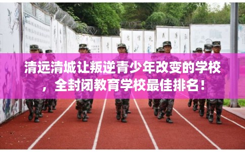 清远清城让叛逆青少年改变的学校,全封闭教育学校最佳排名! 清远清城让叛逆青少年改变的学校,全封闭教育学校最佳排名!