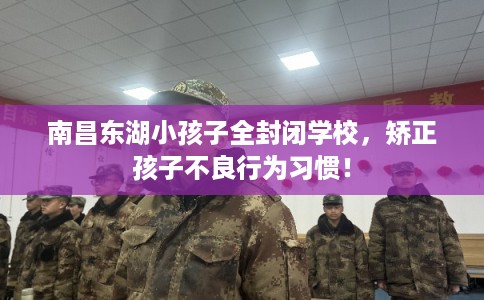 南昌东湖小孩子全封闭学校，矫正孩子不良行为习惯！