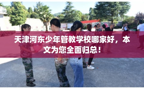 天津河东少年管教学校哪家好，本文为您全面归总！