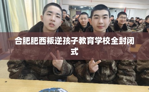合肥肥西叛逆孩子教育学校全封闭式 合肥肥西叛逆孩子教育学校全封闭式