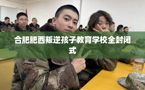 合肥肥西叛逆孩子教育学校全封闭式