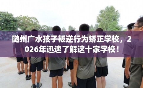 随州广水孩子叛逆行为矫正学校，2026年迅速了解这十家学校！