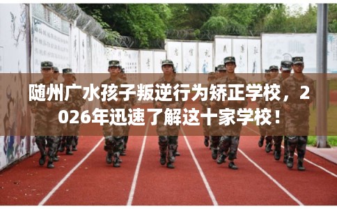 随州广水孩子叛逆行为矫正学校，2026年迅速了解这十家学校！