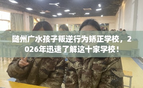 随州广水孩子叛逆行为矫正学校，2026年迅速了解这十家学校！