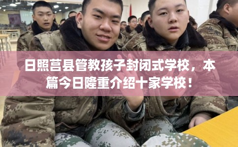 日照莒县管教孩子封闭式学校，本篇今日隆重介绍十家学校！