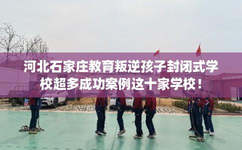 河北石家庄教育叛逆孩子封闭式学校超多成功案例这十家学校！
