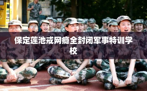 保定莲池戒网瘾全封闭军事特训学校 保定莲池戒网瘾全封闭军事特训学校