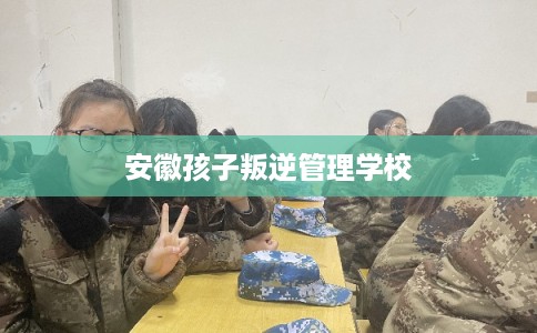 安徽孩子叛逆管理学校 安徽孩子叛逆管理学校