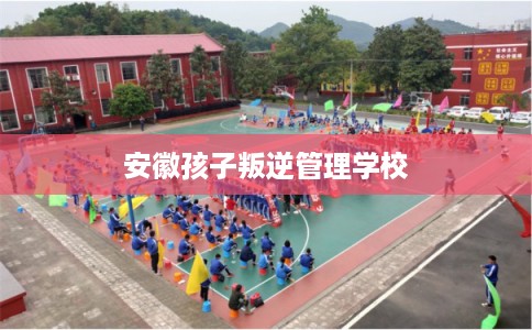 安徽孩子叛逆管理学校 安徽孩子叛逆管理学校