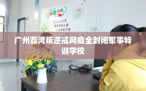 广州荔湾叛逆戒网瘾全封闭军事特训学校 广州荔湾叛逆戒网瘾全封闭军事特训学校