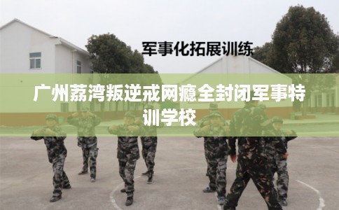 广州荔湾叛逆戒网瘾全封闭军事特训学校 广州荔湾叛逆戒网瘾全封闭军事特训学校