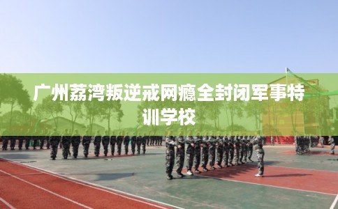 广州荔湾叛逆戒网瘾全封闭军事特训学校 广州荔湾叛逆戒网瘾全封闭军事特训学校