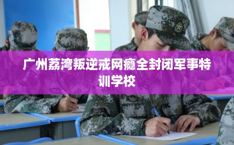 广州荔湾叛逆戒网瘾全封闭军事特训学校