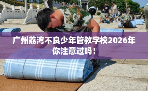 广州荔湾不良少年管教学校2026年你注意过吗！