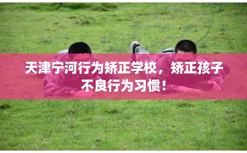 天津宁河行为矫正学校，矫正孩子不良行为习惯！