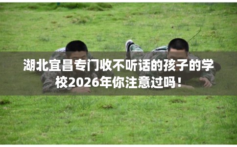 湖北宜昌专门收不听话的孩子的学校2026年你注意过吗! 湖北宜昌专门收不听话的孩子的学校2026年你注意过吗!