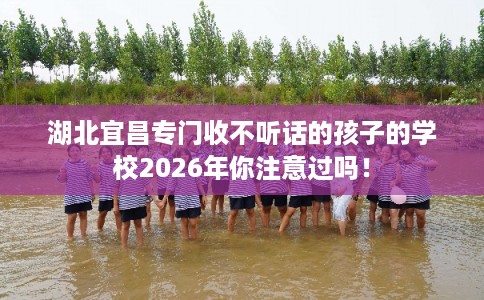 湖北宜昌专门收不听话的孩子的学校2026年你注意过吗! 湖北宜昌专门收不听话的孩子的学校2026年你注意过吗!
