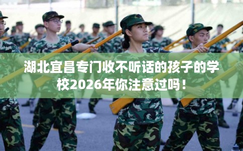 湖北宜昌专门收不听话的孩子的学校2026年你注意过吗！