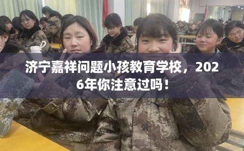 济宁嘉祥问题小孩教育学校，2026年你注意过吗！