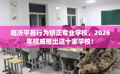 临沂平邑行为矫正专业学校，2026年权威推出这十家学校！