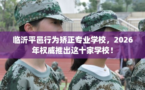 临沂平邑行为矫正专业学校，2026年权威推出这十家学校！