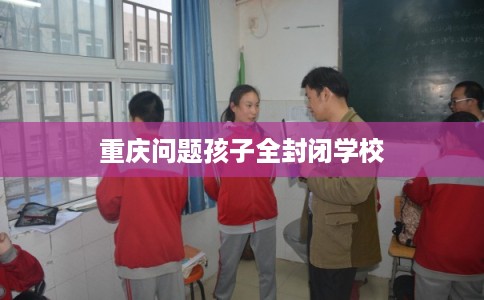 重庆问题孩子全封闭学校