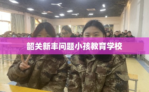 韶关新丰问题小孩教育学校