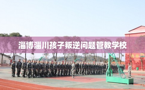 淄博淄川孩子叛逆问题管教学校